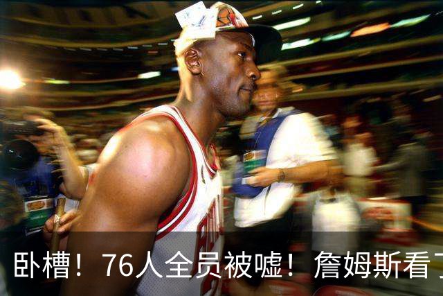 卧槽！76人全员被嘘！詹姆斯看了直摇头：该！……