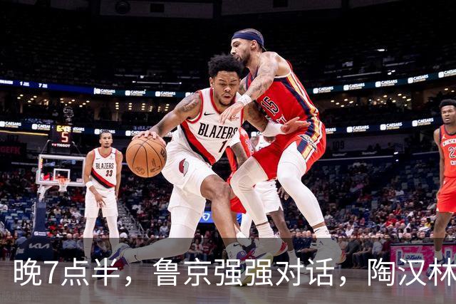 晚7点半，鲁京强强对话，陶汉林大战周琦，邱彪要给李楠上一课？