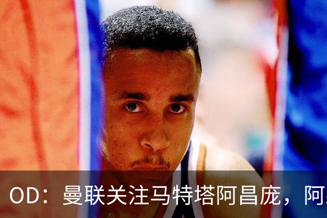 OD：曼联关注马特塔阿昌庞，阿森纳米兰争夺阿亚里